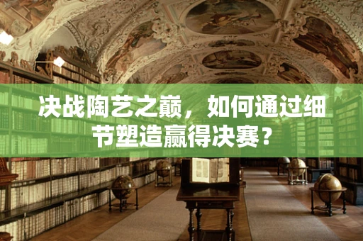 决战陶艺之巅，如何通过细节塑造赢得决赛？