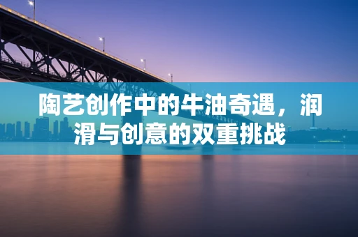 陶艺创作中的牛油奇遇，润滑与创意的双重挑战