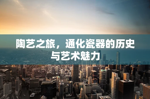 陶艺之旅，通化瓷器的历史与艺术魅力
