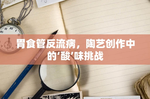 胃食管反流病，陶艺创作中的‘酸’味挑战