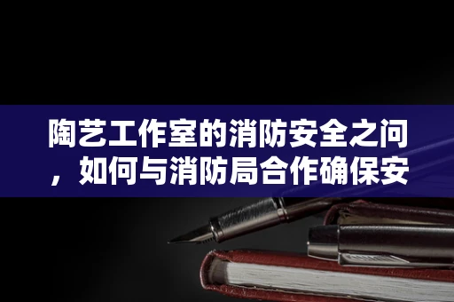 陶艺工作室的消防安全之问，如何与消防局合作确保安全？