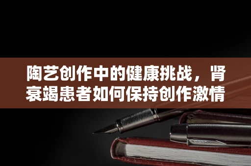 陶艺创作中的健康挑战，肾衰竭患者如何保持创作激情？