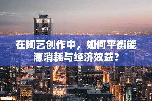 在陶艺创作中，如何平衡能源消耗与经济效益？