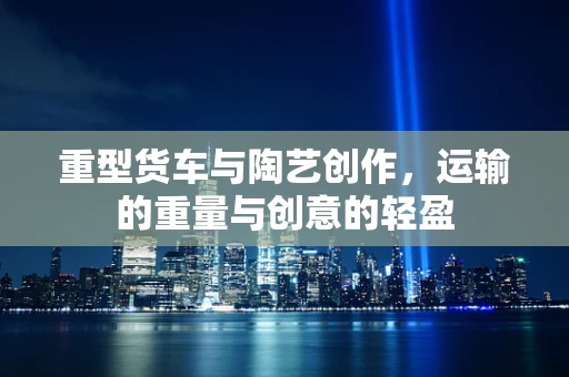重型货车与陶艺创作，运输的重量与创意的轻盈