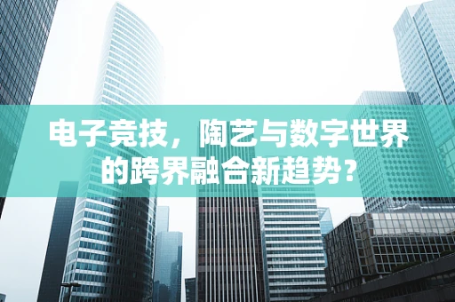 电子竞技，陶艺与数字世界的跨界融合新趋势？