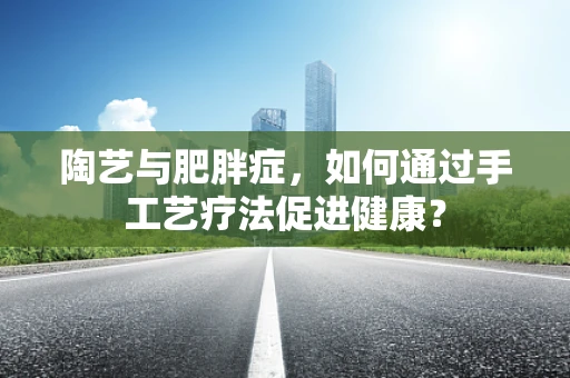 陶艺与肥胖症，如何通过手工艺疗法促进健康？