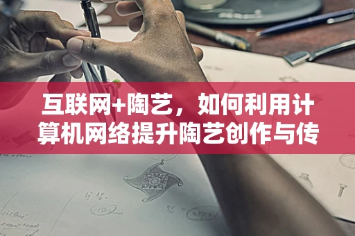 互联网+陶艺，如何利用计算机网络提升陶艺创作与传播的效率？
