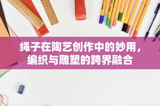 绳子在陶艺创作中的妙用，编织与雕塑的跨界融合