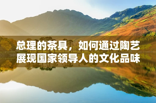 总理的茶具，如何通过陶艺展现国家领导人的文化品味？