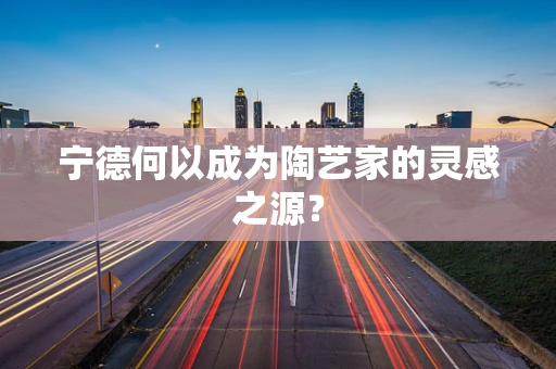 宁德何以成为陶艺家的灵感之源？