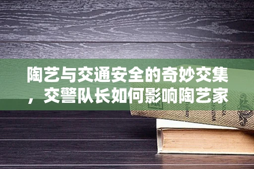 陶艺与交通安全的奇妙交集，交警队长如何影响陶艺家的创作灵感？
