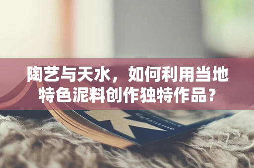 陶艺与天水，如何利用当地特色泥料创作独特作品？