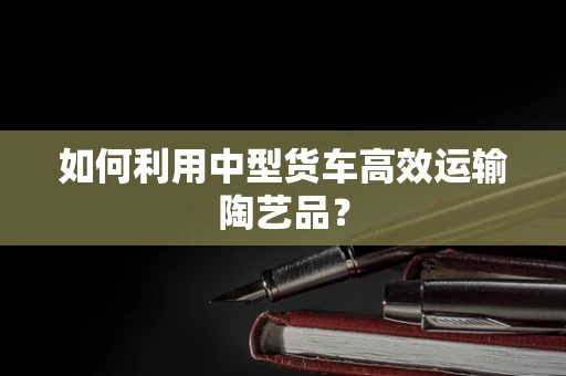 如何利用中型货车高效运输陶艺品？