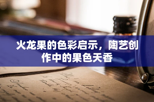 火龙果的色彩启示，陶艺创作中的果色天香