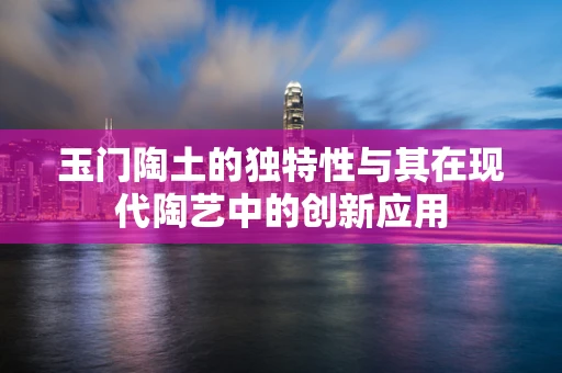 玉门陶土的独特性与其在现代陶艺中的创新应用