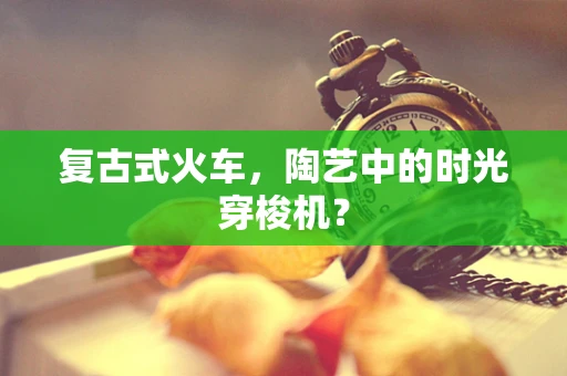 复古式火车，陶艺中的时光穿梭机？