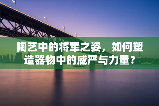 陶艺中的将军之姿，如何塑造器物中的威严与力量？
