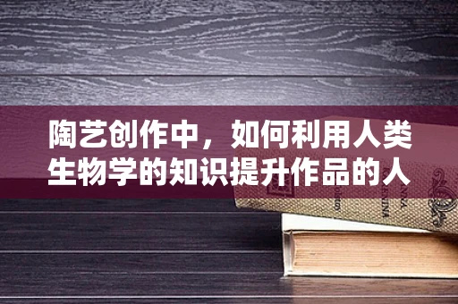 陶艺创作中，如何利用人类生物学的知识提升作品的人体工学与情感共鸣？