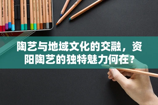 陶艺与地域文化的交融，资阳陶艺的独特魅力何在？