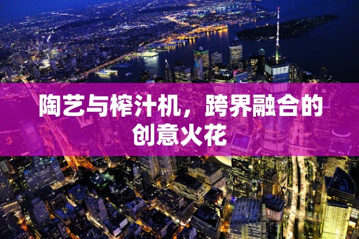 陶艺与榨汁机，跨界融合的创意火花