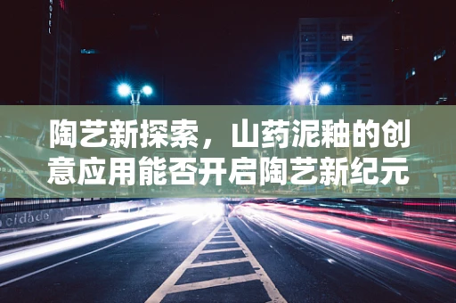 陶艺新探索，山药泥釉的创意应用能否开启陶艺新纪元？
