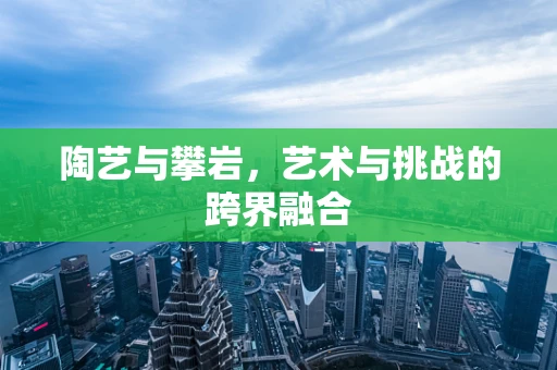 陶艺与攀岩，艺术与挑战的跨界融合