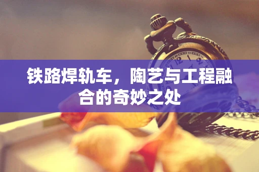 铁路焊轨车，陶艺与工程融合的奇妙之处