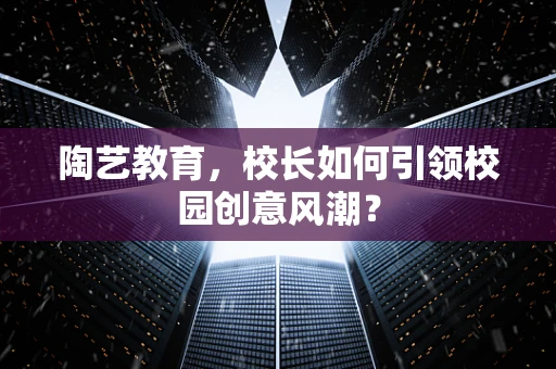 陶艺教育，校长如何引领校园创意风潮？