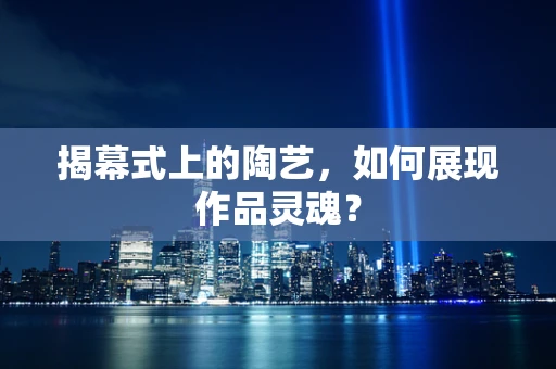 揭幕式上的陶艺，如何展现作品灵魂？