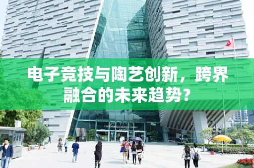 电子竞技与陶艺创新，跨界融合的未来趋势？