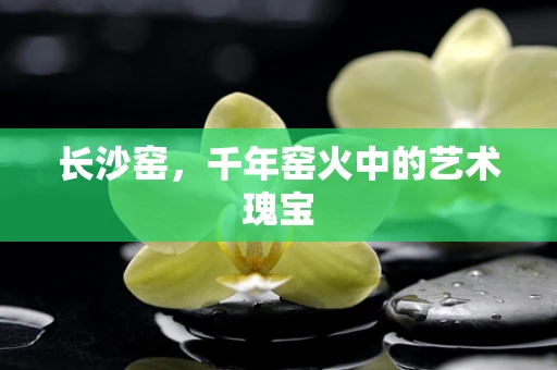 长沙窑，千年窑火中的艺术瑰宝