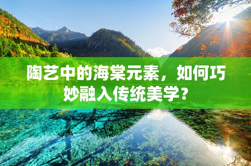 陶艺中的海棠元素，如何巧妙融入传统美学？