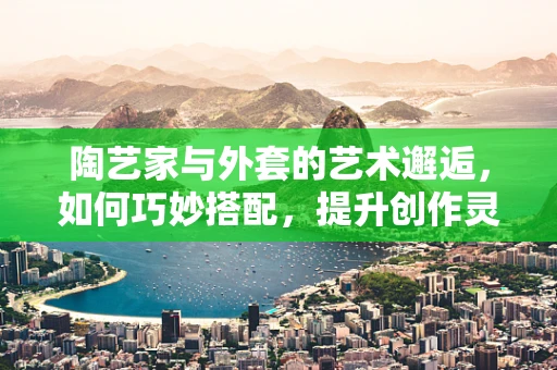 陶艺家与外套的艺术邂逅，如何巧妙搭配，提升创作灵感？