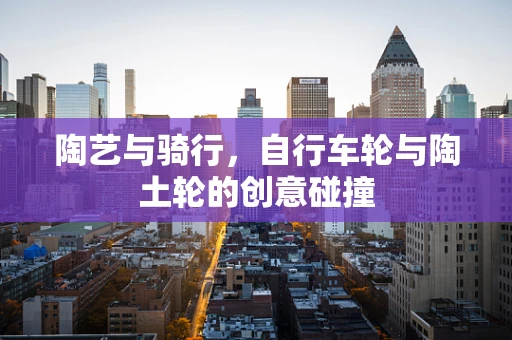 陶艺与骑行，自行车轮与陶土轮的创意碰撞