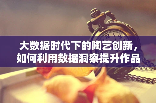 大数据时代下的陶艺创新，如何利用数据洞察提升作品个性化与市场适应性？