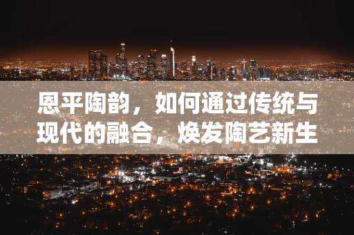 恩平陶韵，如何通过传统与现代的融合，焕发陶艺新生？