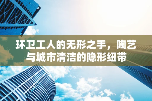环卫工人的无形之手，陶艺与城市清洁的隐形纽带
