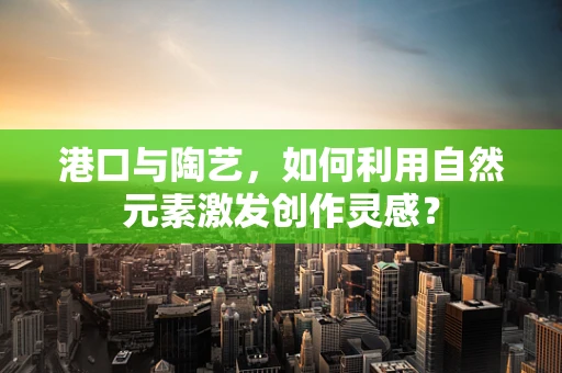 港口与陶艺，如何利用自然元素激发创作灵感？