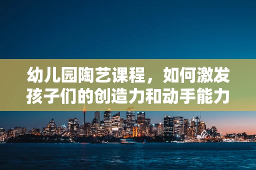 幼儿园陶艺课程，如何激发孩子们的创造力和动手能力？