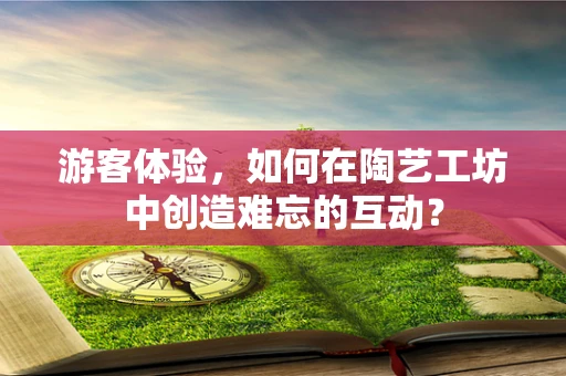 游客体验，如何在陶艺工坊中创造难忘的互动？