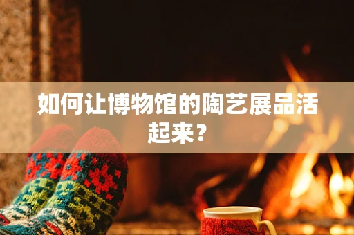 如何让博物馆的陶艺展品活起来？