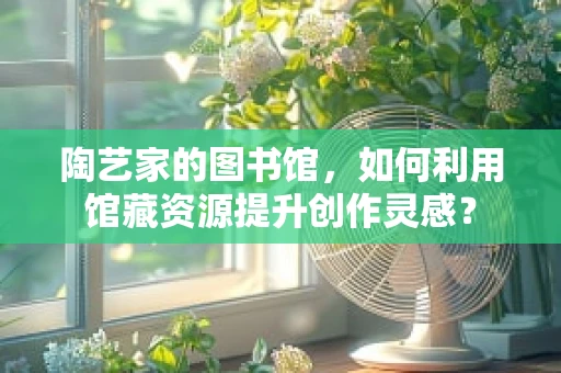 陶艺家的图书馆，如何利用馆藏资源提升创作灵感？
