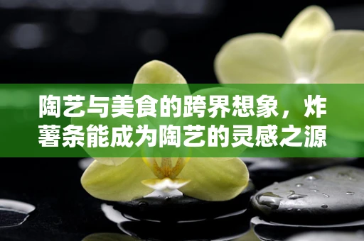 陶艺与美食的跨界想象，炸薯条能成为陶艺的灵感之源吗？