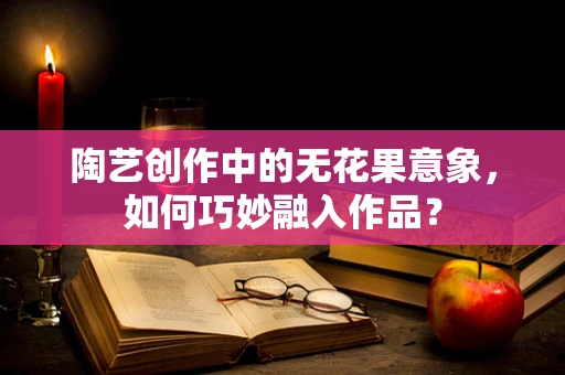 陶艺创作中的无花果意象，如何巧妙融入作品？