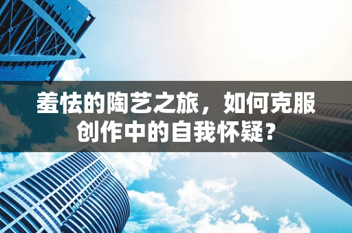 羞怯的陶艺之旅，如何克服创作中的自我怀疑？