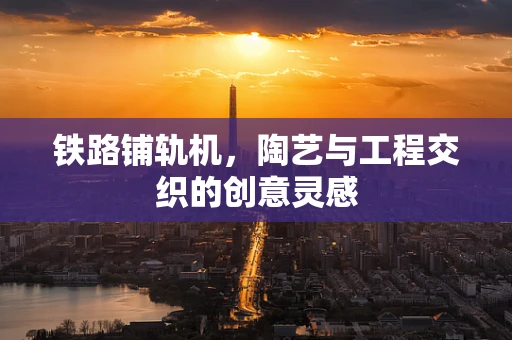 铁路铺轨机，陶艺与工程交织的创意灵感