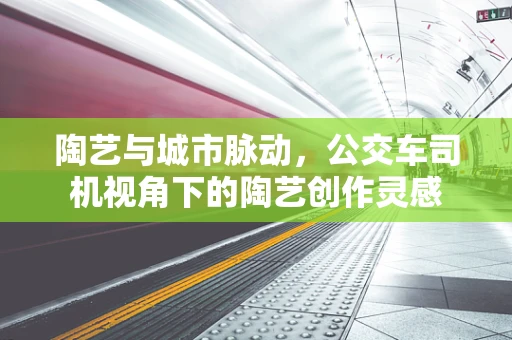 陶艺与城市脉动，公交车司机视角下的陶艺创作灵感