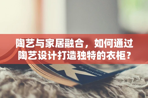 陶艺与家居融合，如何通过陶艺设计打造独特的衣柜？