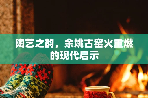 陶艺之韵，余姚古窑火重燃的现代启示