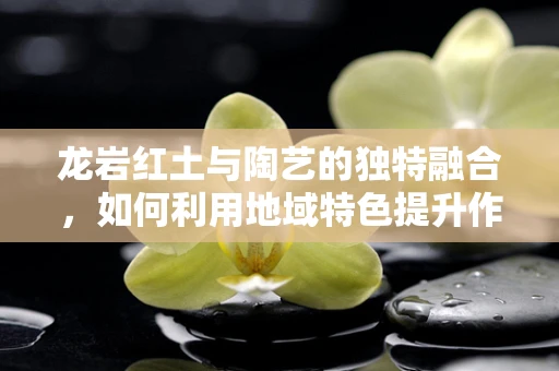 龙岩红土与陶艺的独特融合，如何利用地域特色提升作品艺术价值？